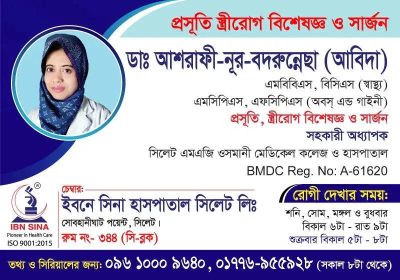 ডা. আশরাফী-নূর-বদরুন্নেছা (আবিদা) (Dr. Ashrafee-Noor-Badrunnesa (Abida)) – প্রসূতি, স্ত্রীরোগ বিশেষজ্ঞ ও সার্জন, ইবনে সিনা হাসপাতাল সিলেট লিঃ, রোগী দেখার সময় সন্ধ্যা ৬টা – রাত ৯টা, সিরিয়াল ০৯৬১০-০০৯৬৪০