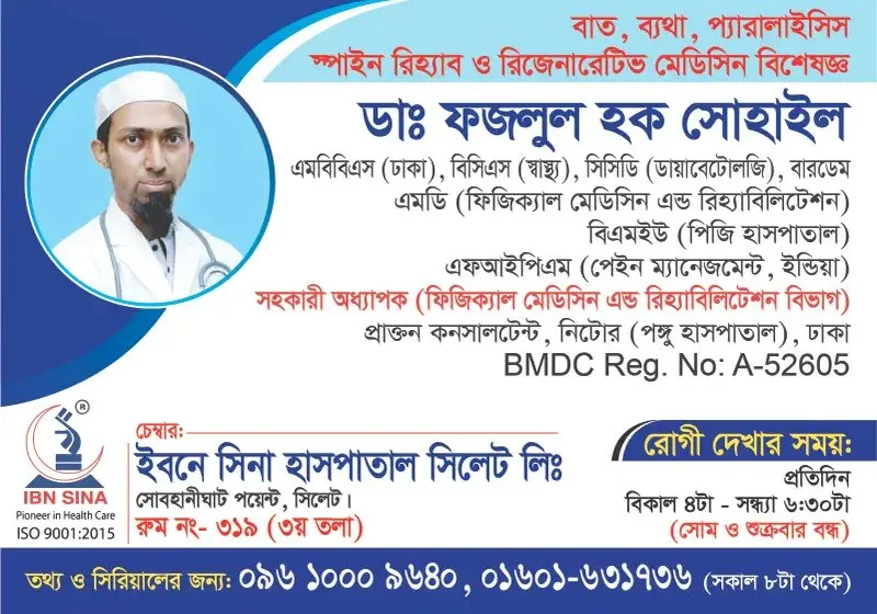 ডা. ফজলুল হক সোহাইল (Dr. Fazlul Haque Sohail) – বাত, ব্যথা, প্যারালাইসিস, স্পাইন রিহ্যাব ও রিজেনারেটিভ মেডিসিন বিশেষজ্ঞ, ইবনে সিনা হাসপাতাল সিলেট লিঃ, রোগী দেখার সময় বিকাল ৪টা – সন্ধ্যা ৬:৩০টা, সিরিয়াল ০৯৬১০-০০৯৬৪০