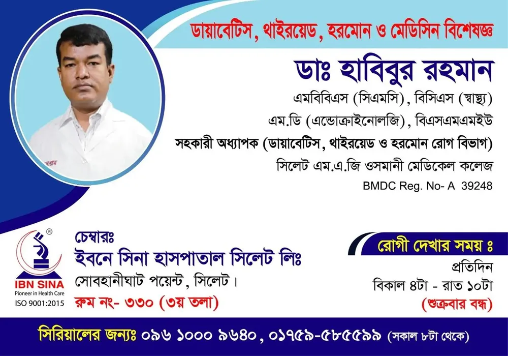 ডা. হাবিবুর রহমান (Dr. Habibur Rahman) – ডায়াবেটিস, থাইরয়েড, হরমোন ও মেডিসিন বিশেষজ্ঞ, ইবনে সিনা হাসপাতাল সিলেট লিঃ, রোগী দেখার সময় বিকাল ৪টা – রাত ১০টা, সিরিয়াল ০৯৬১০-০০৯৬৪০