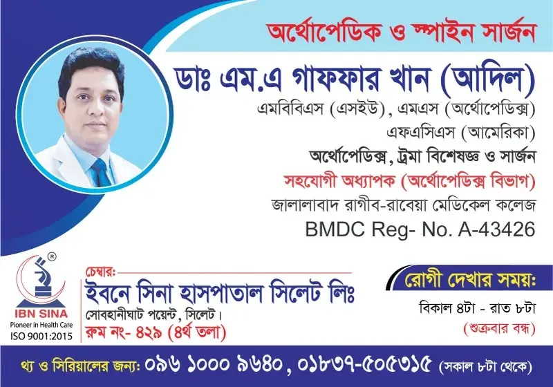 ডা. এম. এ. গাফফার খান (আদিল) (Dr. M. A. Gaffar Khan (Adil)) – অর্থোপেডিক্স, ট্রমা বিশেষজ্ঞ ও সার্জন, ইবনে সিনা হাসপাতাল সিলেট লিঃ, রোগী দেখার সময় বিকাল ৪টা – রাত ৮টা, সিরিয়াল ০৯৬১০-০০৯৬৪০