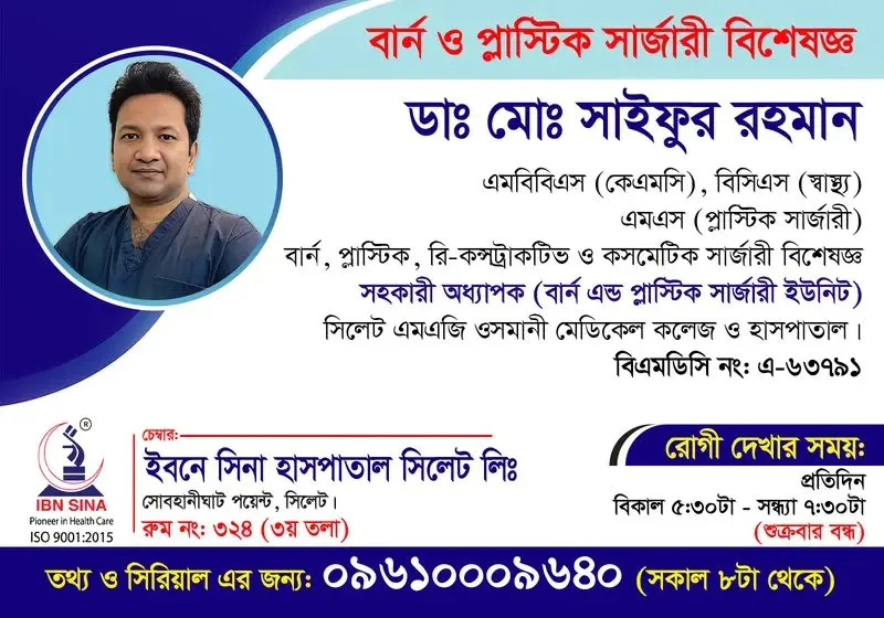 ডা. মোঃ সাইফুর রহমান (Dr. Md. Saifur Rahman) – বার্ন, প্লাস্টিক, রি-কনস্ট্রাকটিভ ও কসমেটিক সার্জারী বিশেষজ্ঞ, ইবনে সিনা হাসপাতাল সিলেট লিঃ, রোগী দেখার সময় বিকাল ৫:৩০টা – সন্ধ্যা ৭:৩০টা, সিরিয়াল ০৯৬১০-০০৯৬৪০