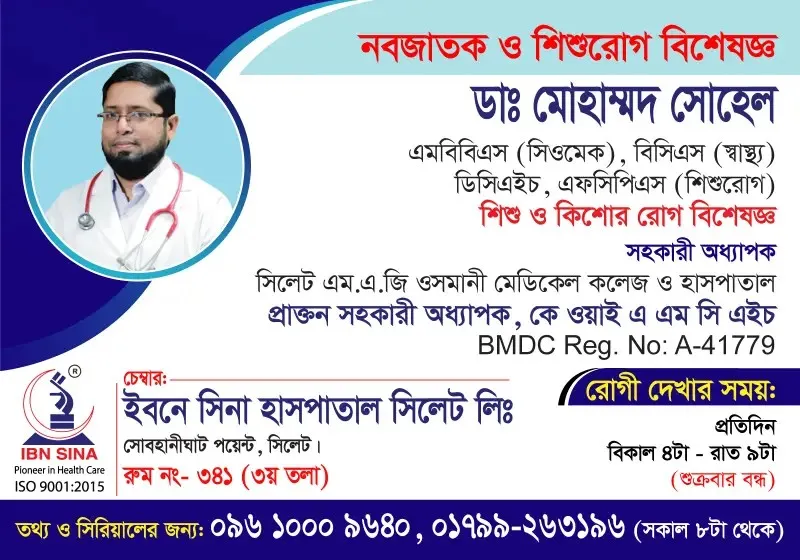 ডা. মোহাম্মদ সোহেল (Dr. Mohammad Sohel) – নবজাতক ও শিশুরোগ বিশেষজ্ঞ, শিশু ও কিশোর রোগ বিশেষজ্ঞ, ইবনে সিনা হাসপাতাল সিলেট লিঃ, রোগী দেখার সময় বিকাল ৪টা – রাত ৯টা, সিরিয়াল ০৯৬১০-০০৯৬৪০