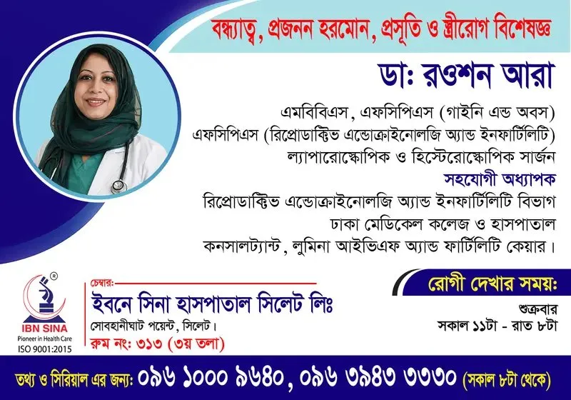 ডা. রওশন আরা (Dr. Roushon Ara) – বন্ধ্যাত্ব, প্রজনন হরমোন, প্রসূতি ও স্ত্রীরোগ বিশেষজ্ঞ; ল্যাপারোস্কোপিক ও হিস্টেরোস্কোপিক সার্জন, ইবনে সিনা হাসপাতাল সিলেট লিঃ, রোগী দেখার সময় সকাল ১১টা – রাত ৮টা, সিরিয়াল ০৯৬১০-০০৯৬৪০