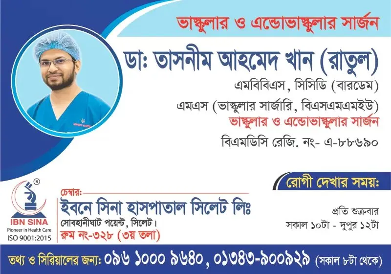 ডা. তাসনীম আহমেদ খান (রাতুল) (Dr. Tasnim Ahmed Khan (Ratul)) – ভাস্কুলার ও এন্ডোভাস্কুলার সার্জন, ইবনে সিনা হাসপাতাল সিলেট লিঃ, রোগী দেখার সময় সকাল ১০টা – দুপুর ১২টা, সিরিয়াল ০৯৬১০-০০৯৬৪০