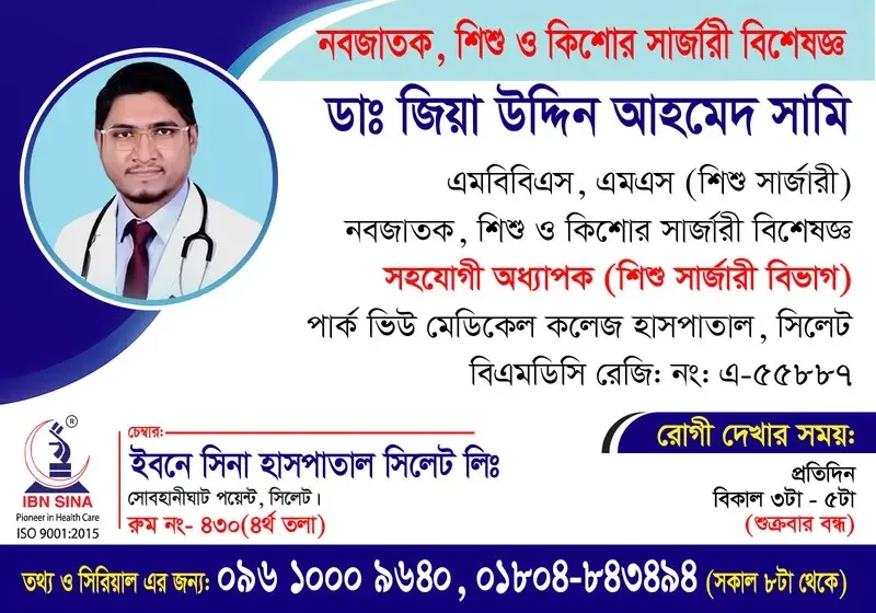 ডা. জিয়া উদ্দিন আহমেদ সামি (Dr. Zia Uddin Ahmed Sami) – নবজাতক, শিশু ও কিশোর সার্জারি বিশেষজ্ঞ, ইবনে সিনা হাসপাতাল সিলেট লিঃ, রোগী দেখার সময় বিকাল ৩টা – ৫টা, সিরিয়াল ০৯৬১০-০০৯৬৪০