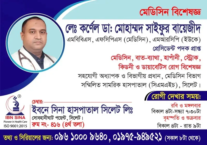 লে. কর্নেল ডা. মোহাম্মদ সাইফুর বায়েজীদ (Lt. Col. Dr. Mohammad Saifur Bayezid) – মেডিসিন, বাত-ব্যাথা, হাঁপানী, স্ট্রোক, কিডনী ও ডায়াবেটিস রোগ বিশেষজ্ঞ, ইবনে সিনা হাসপাতাল সিলেট লিঃ, রোগী দেখার সময় বিকাল ৪টা – সন্ধ্যা ৭:৩০টা, সিরিয়াল ০৯৬১০-০০৯৬৪০