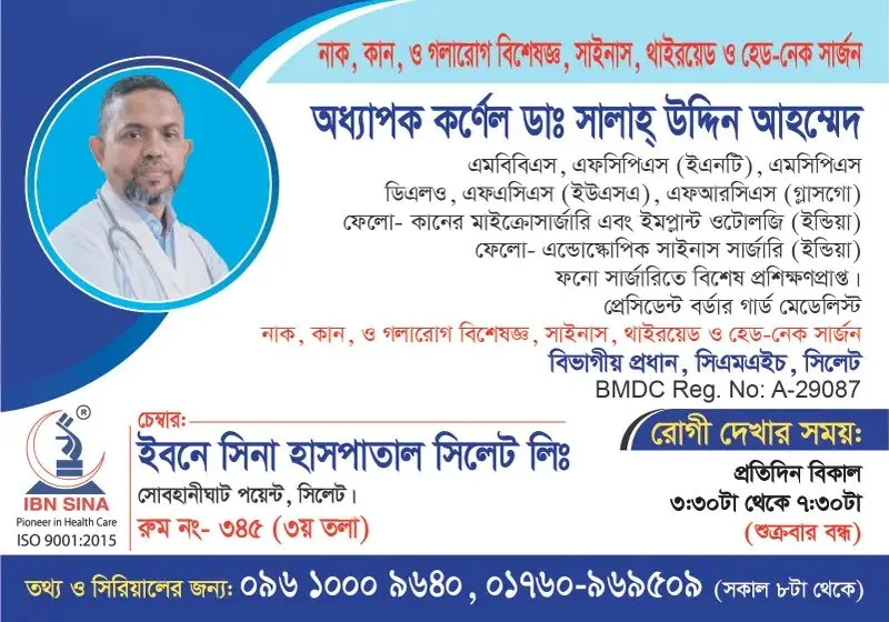 অধ্যাপক কর্নেল ডা. সালাহ্ উদ্দিন আহম্মেদ (Prof. Col. Dr. Salah Uddin Ahmed) – নাক, কান ও গলারোগ বিশেষজ্ঞ, সাইনাস, থাইরয়েড ও হেড-নেক সার্জন, ইবনে সিনা হাসপাতাল সিলেট লিঃ, রোগী দেখার সময় বিকাল ৩:৩০টা – সন্ধ্যা ৭:৩০টা, সিরিয়াল ০৯৬১০-০০৯৬৪০