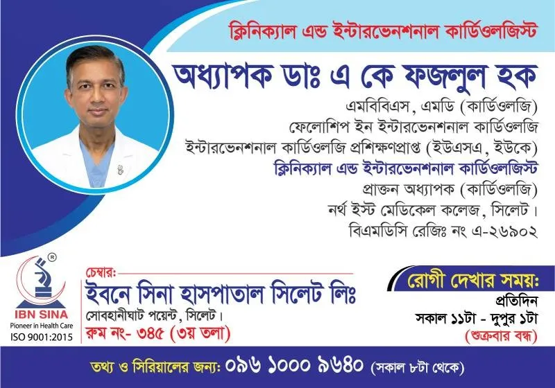 অধ্যাপক ডা. এ. কে. ফজলুল হক (Prof. Dr. A. K. Fazlul Haque) – ক্লিনিক্যাল এন্ড ইন্টারভেনশনাল কার্ডিওলজিস্ট, ইবনে সিনা হাসপাতাল সিলেট লিঃ, রোগী দেখার সময় সকাল ১১:৩০টা – দুপুর ১টা, সিরিয়াল ০৯৬১০-০০৯৬৪০
