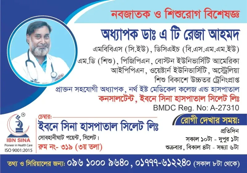অধ্যাপক ডা. এ টি রেজা আহমদ (Prof. Dr. A T Reza Ahmed) – নবজাতক ও শিশুরোগ বিশেষজ্ঞ, ইবনে সিনা হাসপাতাল সিলেট লিঃ, রোগী দেখার সময় সকাল ১০টা – দুপুর ১টা, সিরিয়াল ০৯৬১০-০০৯৬৪০