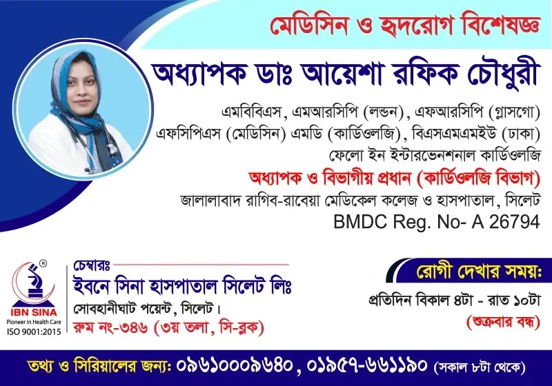 অধ্যাপক ডা. আয়েশা রফিক চৌধুরী (Prof. Dr. Ayesha Rafiq Chowdhury) – মেডিসিন ও হৃদরোগ বিশেষজ্ঞ, ইবনে সিনা হাসপাতাল সিলেট লিঃ, রোগী দেখার সময় বিকাল ৪টা – রাত ১০টা, সিরিয়াল ০৯৬১০-০০৯৬৪০