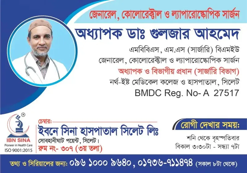 অধ্যাপক ডা. গুলজার আহমেদ (Prof. Dr. Gulzar Ahmed) – জেনারেল, কোলোরেক্টাল ও ল্যাপারোস্কোপিক সার্জন, ইবনে সিনা হাসপাতাল সিলেট লিঃ, রোগী দেখার সময় বিকাল ৩:৩০টা – সন্ধ্যা ৭টা, সিরিয়াল ০৯৬১০-০০৯৬৪০