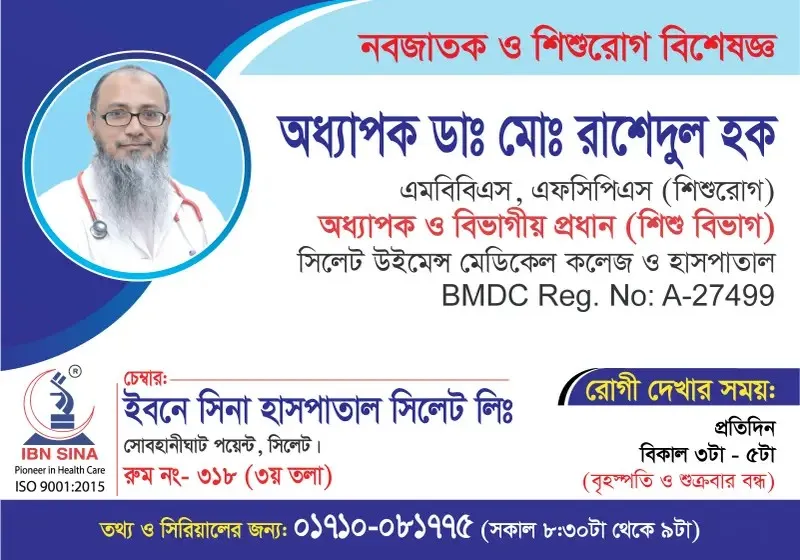 অধ্যাপক ডা. মোঃ রাশেদুল হক (Prof. Dr. Md. Rashedul Haque) – নবজাতক ও শিশুরোগ বিশেষজ্ঞ, ইবনে সিনা হাসপাতাল সিলেট লিঃ, রোগী দেখার সময় বিকাল ৩টা – ৫টা, সিরিয়াল ০১৭১০-০৮১৭৭৫