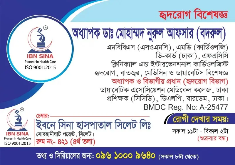 অধ্যাপক ডা. মোহাম্মদ নুরুল আফসার (বদরুল) (Prof. Dr. Mohammod Nurul Afsar (Badrul)) – হৃদরোগ বিশেষজ্ঞ, ক্লিনিক্যাল এন্ড ইন্টারভেনশনাল কার্ডিওলজিস্ট, ইবনে সিনা হাসপাতাল সিলেট লিঃ, রোগী দেখার সময় সকাল ১১টা – দুপুর ২টা, সিরিয়াল ০৯৬১০-০০৯৬৪০