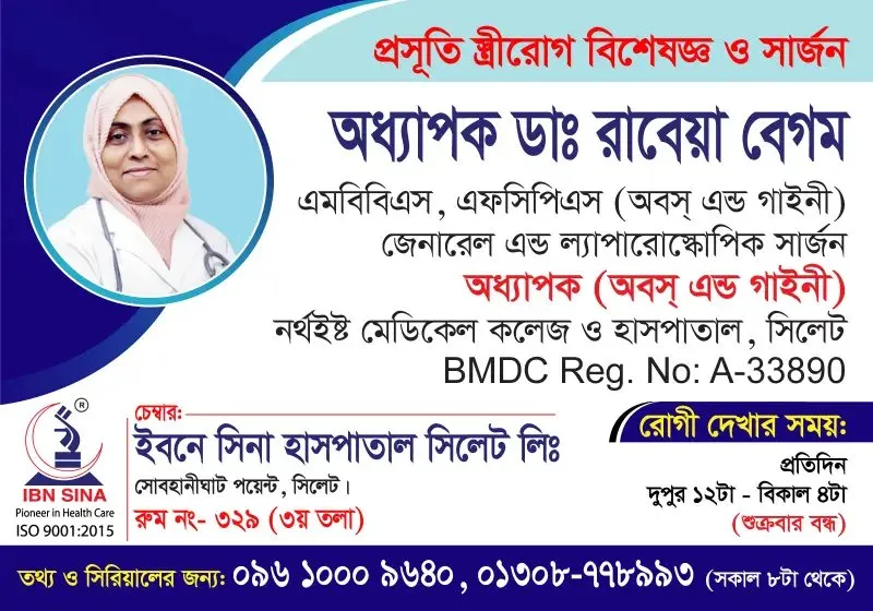 অধ্যাপক ডা. রাবেয়া বেগম (Prof. Dr. Rabeya Begum) – প্রসূতি, স্ত্রীরোগ বিশেষজ্ঞ ও সার্জন; জেনারেল অ্যান্ড ল্যাপারোস্কোপিক সার্জন, ইবনে সিনা হাসপাতাল সিলেট লিঃ, রোগী দেখার সময় দুপুর ১২টা – বিকাল ৪টা, সিরিয়াল ০৯৬১০-০০৯৬৪০