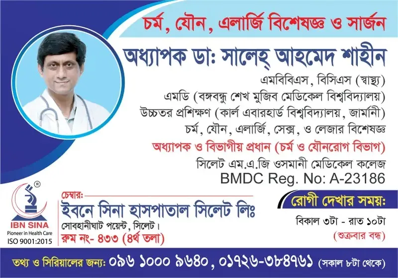 অধ্যাপক ডা. সালেহ্ আহমেদ শাহীন (Prof. Dr. Saleh Ahmed Shahin) – চর্ম, যৌন, এলার্জি, সেক্স ও লেজার বিশেষজ্ঞ, ইবনে সিনা হাসপাতাল সিলেট লিঃ, রোগী দেখার সময় বিকাল ৩টা – রাত ১০টা, সিরিয়াল ০৯৬১০-০০৯৬৪০