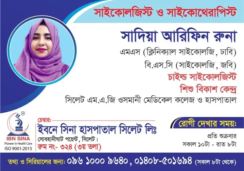 সাদিয়া আরিফিন রুনা (Sadia Arifin Runa) – সাইকোলজিস্ট ও সাইকোথেরাপিস্ট (চাইল্ড সাইকোলজিস্ট), ইবনে সিনা হাসপাতাল সিলেট লিঃ, রোগী দেখার সময় সকাল ১০টা – রাত ৮টা, সিরিয়াল ০৯৬১০-০০৯৬৪০